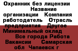 Охранник без лицензии. 2/2 › Название организации ­ Компания-работодатель › Отрасль предприятия ­ Другое › Минимальный оклад ­ 15 000 - Все города Работа » Вакансии   . Самарская обл.,Чапаевск г.